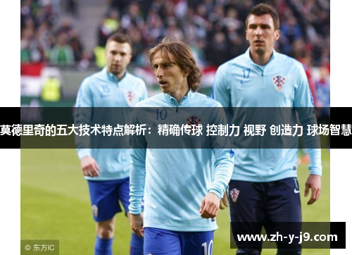 莫德里奇的五大技术特点解析:精确传球 控制力 视野 创造力 球场智慧 莫德里奇的五大技术特点解析:精确传球 控制力 视野 创造力 球场智慧