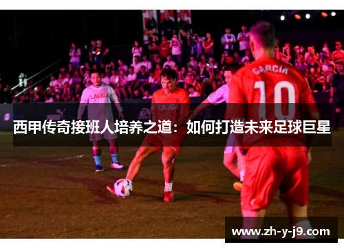 西甲传奇接班人培养之道:如何打造未来足球巨星 西甲传奇接班人培养之道:如何打造未来足球巨星