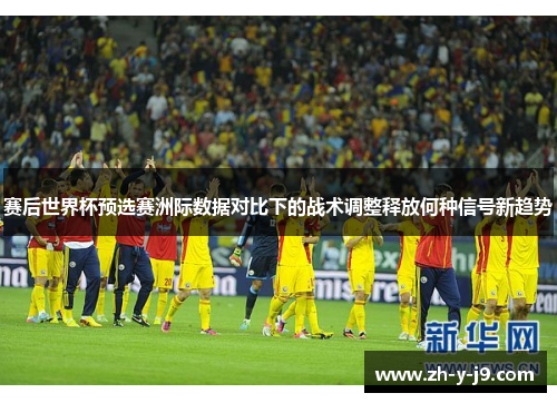 赛后世界杯预选赛洲际数据对比下的战术调整释放何种信号新趋势