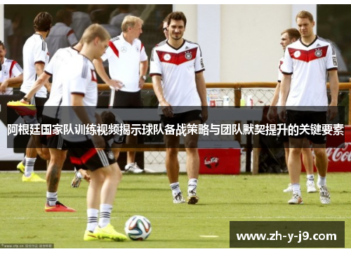 阿根廷国家队训练视频揭示球队备战策略与团队默契提升的关键要素
