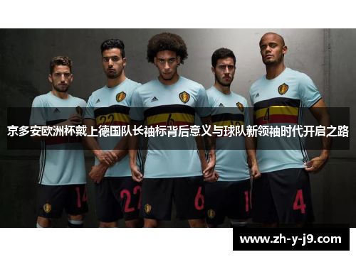 京多安欧洲杯戴上德国队长袖标背后意义与球队新领袖时代开启之路